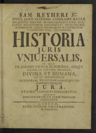 Sam. Reyheri ... Historia Juris Vniuersalis : In Qua Praemissis Generalioribus, Iisque Solidis Et Genuinis Principiis, Divina Et Humana, Ut Et Praecipuorum Regnorum, Principatuum Atque Rerumpublicarum Iura, Et Iuris Consulti Recensentur, Additis Personarum Et Iuris Textuum Indicibus