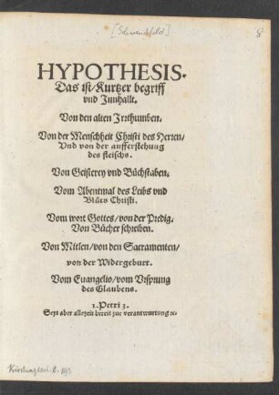 HYPOTHESIS.|| Das ist/ Kurtzer begriff || vnd Jnnhallt.|| Von den alten Jrrthumben.|| Von der Menschheit Christi des Herren/|| Vnd von der aufferstehung || des fleischs.|| Von Geisterey vnd Büchstaben.|| Vom Abentmal des Leibs vnd || Blůts Christi.|| Vom wort Gottes/ von der Predig.|| Von Bücher schreiben.|| Von Mitlen/ von den Sacramenten/|| von der Widergeburt.|| Vom Euangelio/ vom Vrsprung || des Glaubens.|| ... ||