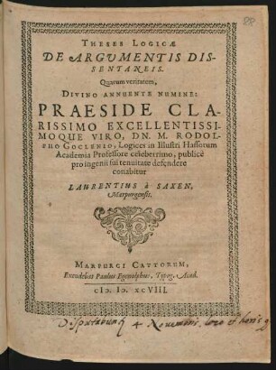THESES LOGICAE || DE ARGUMENTIS DIS-||SENTANEIS.|| Quarum veritatem,|| DIVINO ANNUENTE NUMINE:|| PRAESIDE ... || DN. M. RODOL-||PHO GOCLENIO, Logices in Illustri Hassorum || Academia Professore celeberrimo, publicè || pro ingenii sui tenuitate defendere || conabitur || LAURENTIUS à SAXEN.|| Marpurgensis.||