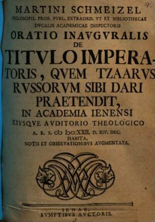 Martini Schmeizel Philosoph. Prof. Pvbl. Extraord. Vt Et Bibliothecae Dvcalis Academicae Inspectoris Oratio Inavgvralis De Titvlo Imperatoris, Qvem Tzaarvs Rvssorvm Sibi Dari Praetendit : In Academia Ienensi Eivsqve Avditorio Theologico A.R.S. MDCCXXII. D. XIV. Dec. Habita, Notis Et Observationibvs Avgmentata