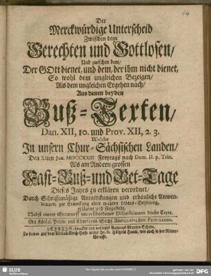 Der Merckwürdige Unterscheid Zwischen dem Gerechten und Gottlosen, Und zwischen dem, Der GOtt dienet, und dem, der ihm nicht dienet, So wohl dem ungleichen Bezeigen, Als dem ungleichen Ergehen nach, Aus denen beyden Buß-Texten, Dan. XII, 10. und Prov. XII, 2. 3. In unsern Chur-Sächsischen Landen, Den XIten Jun. MDCCXXIII Freytags nach Dom. II. p. Trin. Als am Andern grossen Fast- Buß- und Bet-Tage Dieses Jahrs zu erklären verordnet ... : Nebst einem Entwurff unterschiedener Dispositionen dieser Texte