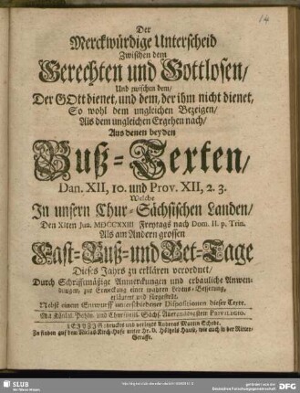 Der Merckwürdige Unterscheid Zwischen dem Gerechten und Gottlosen, Und zwischen dem, Der GOtt dienet, und dem, der ihm nicht dienet, So wohl dem ungleichen Bezeigen, Als dem ungleichen Ergehen nach, Aus denen beyden Buß-Texten, Dan. XII, 10. und Prov. XII, 2. 3. In unsern Chur-Sächsischen Landen, Den XIten Jun. MDCCXXIII Freytags nach Dom. II. p. Trin. Als am Andern grossen Fast- Buß- und Bet-Tage Dieses Jahrs zu erklären verordnet ... : Nebst einem Entwurff unterschiedener Dispositionen dieser Texte