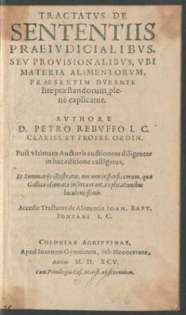 TRACTATVS DE || SENTENTIIS || PRAEIVDICIALIBVS,|| SEV PROVISIONALIBVS, VBI || MATERIA ALIMENTORVM,|| PRAESERTIM DVRANTE || lite praestandorum, ple-||nè explicatur.|| AVTHORE || D. PETRO REBVFFO I.C.|| CLARISS. ET PROFES. ORDIN.|| Post vltimam Auctoris auctionem diligenter || in hac editione castigatus,|| Et Summarijs illustratus, nec non inspersis eorum, quae || Gallico idiomate inserta erant, explicationibus || luculentißimis.|| Accedit Tractatus de Alimentis IOAN. BAPT.|| PONTANI I.C.||