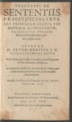TRACTATVS DE || SENTENTIIS || PRAEIVDICIALIBVS,|| SEV PROVISIONALIBVS, VBI || MATERIA ALIMENTORVM,|| PRAESERTIM DVRANTE || lite praestandorum, ple-||nè explicatur.|| AVTHORE || D. PETRO REBVFFO I.C.|| CLARISS. ET PROFES. ORDIN.|| Post vltimam Auctoris auctionem diligenter || in hac editione castigatus,|| Et Summarijs illustratus, nec non inspersis eorum, quae || Gallico idiomate inserta erant, explicationibus || luculentißimis.|| Accedit Tractatus de Alimentis IOAN. BAPT.|| PONTANI I.C.||