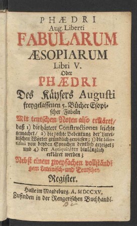 Phædri Aug. Liberti Fabularum Æsopiarum Libri V. Oder Phædri Des Käysers Augusti freygelassenen 5. Bücher Esopischer Fabeln : Mit teutschen Noten also erkläret, daß 1) die härtere Constructiones leichte gemachet, 2) die rechte Bedeutung der Lateinischen Wörter gründlich gewiesen; 3) die Idiotismi von beyden Sprachen deutlich gezeiget; und 4) der Antiquitäten hinlänglich erkläret werden; Nebst einem zweyfachen vollständigem Lateinisch- und Teutschen Register