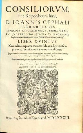 Consiliorvm, Sive Responsorvm Ivris, D. Ioannis Cephali Ferrariensis, Ivreconsvlti Clarissimi Et Perillvstris; In Celeberrimo Gymnasio Patavino Vespertinarvm Lectionvm olim Interpretis summi, ac primarij, Liber ... : In quo permulta in Iure inter eximios Iuris professores controuersa, ita dilucide enucleantur, vix ut quidquam, aut ne vix quidem in iis desiderari poßit ; Opus ... eruditissimum ... Cum Argumentis, Summariis, Numeris unicuique Consilio appositis. Accesssit Index Locvpletissimvs, 5