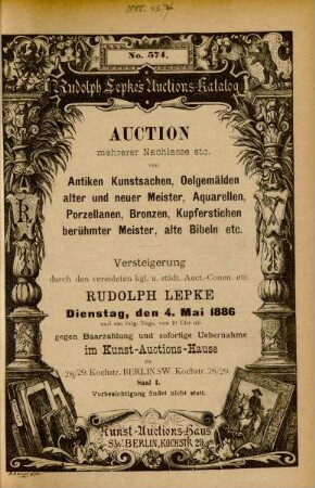 Auction mehrerer Nachlasse etc. von antiken Kunstsachen, Oelgemälden alter und neuer Meister, Aquarellen, Porzellanen, Bronzen, Kupferstichen berühmter Meister, alte Bibeln etc. : Versteigerung durch den vereideten kgl. u. städt. Auct.-Comm. etc. Rudolph Lepke, Dienstag, den 4. Mai 1886 und am folg.Tage von 10 - 2 Uhr gegen Baarzahlung und sofortige Uebernahme im Kunst-Auctions-Hause ...