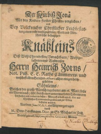 Der Kürbiß Jonä Mit den Kindern from[m]er Christen verglichen/ und Bey Volckreicher Christlicher Leichbestattung eines ... Knäbleins Deß ... Herrn Heinrich Zorns/ Not. Publ. E.E. Raths Cämmerers/ und wohlbestallten Gerichts-Actuarii allhier ... Söhnleins/ Welches der grosse Menschengebieter am 26. Maji ... durch einen unvermutheten Todeswurm hat stechen und verdorren lassen: Worauff es bald am 28. dito ... zur Erden bestattet worden. Aus dem Jona IV, 6. 7. einfältig vorgetragen