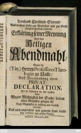 Leonhard Christoph Sturms, Aus wahrer Liebe zur Wahrheit und zur Gottseeligkeit öffentlich ergehende Erklärung seiner Meynung Von dem Heiligen Abendmahl : Gegen die (Titt.) Herren Professores Theologiæ zu Halle, Auff Veranlassung ihrer Privat-Declaration, So sie deßwegen an ihn ergehen lassen. Wegen Wichtigkeit der Sache, daran allen Menschen gelegen ist, Nach Möglichkeit so einfältig und deutlich abgefasset, Daß auch ungelahrte und gemeine Leute dieselbige verstehen und prüfen können