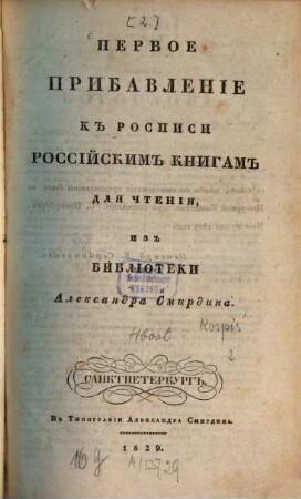 Rospisʹ rossijskim knigam dlja čtenija iz biblioteki Aleksandra Smirdina : sistematičeskim porjadkom raspoložennaja ; v četyrech častjach, s priloženiem.: Azbučnoj Rospisi imen Sočinitelej i perevodčikov, i Kratkoj Rospisi knigam po azbučnomu porjadku, [2],1. Pervoe pribavlenīe kʺ rospisi rossījskimʺ knigamʺ dlja čtenīja izʺ biblīoteki Aleksandra Smirdina