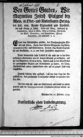 Von Gottes Gnaden, Wir Maximilian Joseph Pfalzgraf bey Rhein, in Ober- und Niederbaiern Herzog, des heil. röm. Reichs Erztruchseß und Kurfürst, wie auch Herzog zu Jülich, Cleve und Berg, Landgraf zu Leuchtenberg, Fürst zu Mörs, Graf zu Veldenz, Sponheim, der Mark, Ravensberg, und Rappoltstein, Herr zu Ravenstein, und Hohenack. [et]c. [et]c. Es hat dem Allerhöchsten gefallen, den Durchlauchtigsten Fürsten und Herrn, Herrn Karl Theodor Pfalzgrafen bey Rhein, Herzogen in Ober- und Niederbaiern, des heil. röm. Reichs Erztruchseß und Kurfürsten, [et]c. [et]c. aus dieser Zeitlichkeit abzufordern. : München den 16. Februar. 1799. Kurfürstliche obere Landesregierung.