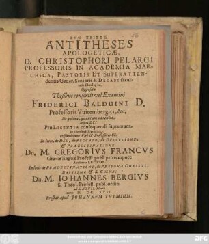 Antitheses Apologeticae, D. Christophori Pelargi ... Oppositae Thesibus censoriis vel Examini Friderici Balduini ... De quibus, quantum ad realia ... respondebunt ... In locis, de Deo, de Peccato, de Desertione, & Praedestinatione Dn. M. Gregorius Francus ... In locis de Praedestinatione, de Persona Christi, Baptismo & S. Coena; Dn. M. Johannes Bergius ... ad d. XXVII. Martii anno M.DC.XVII