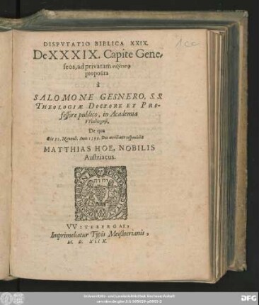 DISPVTATIO BIBLICA XXIX.|| De XXXIX. Capite Gene=||seos, ad privatam syzētēsin || proposita || à || SALOMONE GESNERO, S. S.|| THEOLOGIAE DOCTORE ET PRO-||fessore publico, in Academia || VVitebergensi.|| De qua || Die 21. Novemb. Anno 1599. ... respondebit || MATTHIAS HOE, NOBILIS || Austriacus.||