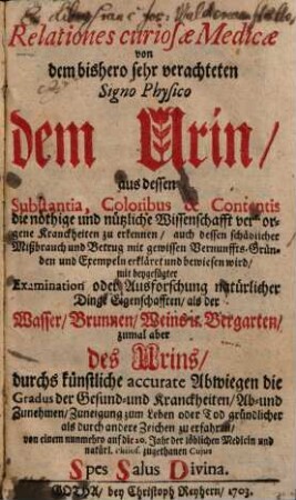 Relationes curiosae medicae von dem bishero sehr verachteten signo physico dem Urin : aus dessen Substantia, Coloribus & Contentis die nöthige und nützliche Wissenschafft verborgene Kranckheiten zu erkennen, auch dessen schädlicher Mißbrauch und Betrug mit gewissen Vernunffts-Gründen und Exempeln erkläret und bewiesen wird ; ...