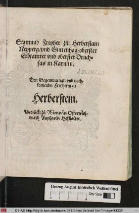 Sigmund Freyher z°u Herberstain || Neyperg/ vnd Guttenhag/ oberster || Erbcamrer vnd oberster Druch=||sas in Karntn.|| Den Gegenwurtign vnd nach=||komendn Freyherrn zu || Herberstein.||