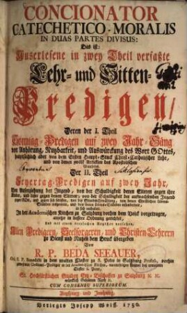 Concionator catechetico-moralis in duas partes divisus: Das ist, Auserlesene in zwey Theil verfasste Lehr- und Sitten-Predigen : Deren I. Th. Sonntag-Predigen auf zwey Jahr-Gäng ... Der II. Th Feyertag-Predigen auf zwey Jahr ... enthaltet