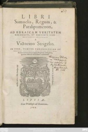 LIBRI || Samuelis, Regum, & || Paralipoménon,|| AD EBRAICAM VERITATEM || RECOGNITI, ET BREVIBVS COM-||MENTARIIS EXPLICATI || A || Victorino Strigelio.|| IN FINE, PRAETER CHRONOLOGIAM ET || INDICEM COPIOSVM, ADIVNCTAE SVNT DVO-||decim orationes de praecipuis Prophetis & Regibus,|| ... ||