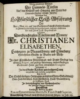 Wolgegründeter Abschied Der Himmels-Fürstin Auf den Abschied und Hingang zum Vater des Himmels-Fürsten Christi Jesu : Welchen bey Hochfürstlicher Leich-Abführung Der Am 2. May 1681. auf dem Gräflichen Schlosse Sondershausen ... verstorbenen/ und am 5. dieses von hier nach Ihrem Fürstl. Begräbnüß abgeführten ... Fr. Christianen Elisabethen, Hertzoginn zu Braunschweig und Lüneburg/ Gebohrnen Gräfin zu Barby und Mühlingen [et]c. In einer Christlichen Abführungs- und Traur-Predigt den Sontag Rogate, ... aus dem ordentlichen Evangelio Johannis 16. In der Stadt-Kirchen zum heiligen Creutz vorgestellet und einfältig ausgeführet/ Auch hierauff ... Dem Hoch-betrübten Hoch-Fürstlichen Hause Braunschweig ... von Sondershausen ... überschicket ... Paulus Christophorus Marth, SS. Theol. D. und Superint.