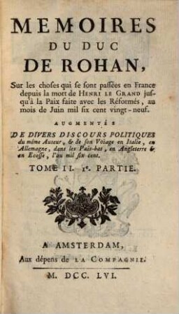 Mémoires Du Duc De Rohan, Sur les choses qui se sont passées en France depuis la mort de Henri Le Grand jusqu'à la Paix faite avec les Réformés, au mois de Juin mil six sent vingt-neuf : Augmentés De Divers Discours Politiques du même Auteur, & de son Voiage en Italie, en Allemagne, dans les Pais-bas, en Angleterre & en Ecosse, l'an mil six cent, Tome II.