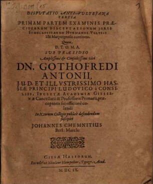 Disputatio Anti-Vulteiana Tertia Primam Partem Examinis Praecipuarum disceptationum iuris Scholasticarum Hermanni Vulteii Icti Marpurgensis continens : Quam ... Sub Praesidio ... Dn. Gothofredi Antonii ... praeceptoris sui officiose colendi in ICtorum Collegio publice defendendam suscipiet Johannes Chemnitius ...