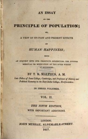 An essay on the principle of population; or, a view of its past and present effects on human happiness : with an inquiry into our prospects respecting the future removal or mitigation Of the evils which it occasions ; in three volumes. 2