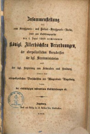 Zusammenstellung der zum Strafgesetz- und Polizei-Strafgesetz-Buche, sowie zum Einführungsgesetze bis 1.6.1869 erschienenen Kgl. allerhöchsten Verordnungen, der oberpolizeilichen Vorschriften der Kgl. Staatsministerien und der Kgl. Regierung von Schwaben und Neuburg, ferner der ortspolizeilichen Vorschriften des Magistrats Augsburg, dann der einschlägigen instruktiven Entschließungen ...