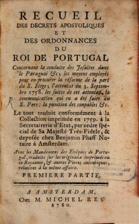 Recueil Des Decrets Apostoliques Et Des Ordonnances Du Roi De Portugal : Concernant la conduite des Jesuites dans le Paraguai &c. ; les moyens employés pour en procurer la réforme de la part du S. Siege ; l'attentat du 3. Septembre 1758. les suites de cet attentat ; la communication qui en a été faite au S. Pere: la punition des coupables &c. ..., 1