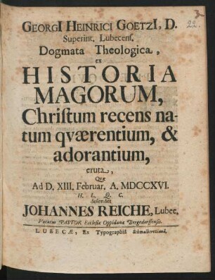 Georgi[i] Heinrici Goetzi[i], D. Superint. Lubecens. Dogmata Theologica, ex Historia Magorum, Christum recens natum quærentium, & adorantium, eruta : Quæ Ad D. XIII. Februar. A. MDCCXVI. ... defendet Johannes Reiche, Lubec. Vocatus Pastor Ecclesiæ Oppidana Bergedorffensis