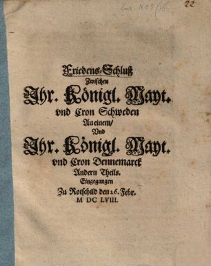 Friedens-Schluß Zwischen Jhr. Königl. Mayt. vnd Cron Schweden An einem, Vnd Jhr. Königl. Mayt. vnd Cron Dennemarck Andern Theils : Eingegangen Zu Rotschild den 26. Febr. MDCLVIII.