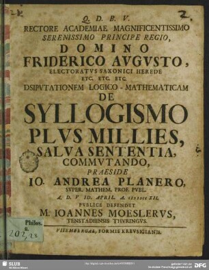 Rectore Academiae Magnificentissimo Serenissimo Principe Regio, Domino Friderico Augusto, Electoratus Saxonici Herede Etc. Etc. Etc. Dsiputationem [!] Logico-Mathematicam De Syllogismo Plus Millies, Salva Sententia, Commutando