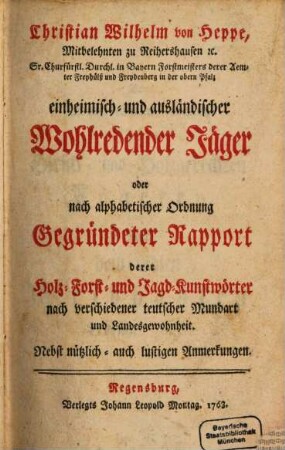 Christian Wilhelm von Heppe, Mitbelehnten zu Reihershausen [et]c. Sr. Churfürstl. Durchl. in Bayern Forstmeisters derer Aemter Freyhülß und Freydenberg in der obern Pfalz einheimisch- und ausländischer Wohlredender Jäger oder nach alphabetischer Ordnung Gegründeter Rapport derer Holz- Forst- und Jagd-Kunstwörter nach verschiedener teutscher Mundart und Landesgewohnheit : Nebst nützlich- auch lustigen Anmerkungen