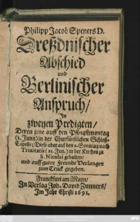 Philipp Jacob Speners D. Dreßdnischer Abschied und Berlinischer Anspruch : In zweyen Predigten/ Deren jene auff den Pfingstmontag (1. Junii) in der Churfürstlichen Schloß-Capelle; Diese aber auf den 2. Sonntag nach Trinitatis (21. Jun.) in der Kirche zu S. Nicolai gehalten ...