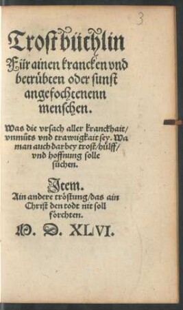 Trostbüchlin || Für ainen krancken vnd || betrübten oder sunst || angefochtenenn || menschen.|| Was die vrsach aller kranckhait/|| vnmůts vnd trawrigkait sey. Wa || man auch darbey trost/ hülff/|| vnd hoffnung solle || sůchen.|| Jtem.|| Ain andere tröstung/ das ain || Christ den todt nit soll || förchten.||