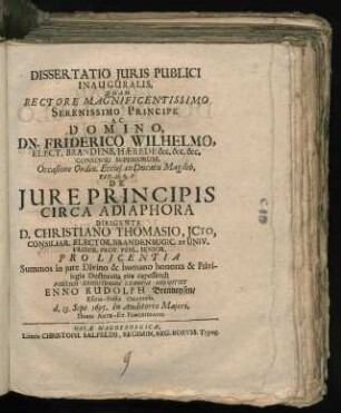 Dissertatio Iuris Publici Inauguralis, Quam Rectore Magnificentissimo Serenissimo Principe Ac Domino, Dn. Friderico Wilhelmo ... Occasione Ordin. Eccles. in Ducatu Magdeb. Tit. II. §. 1. De Iure Principis Circa Adiaphora Dirigente D. Christiano Thomasio, ICto ... Pro Licentia Summos in iure Divino & humano honores & Privilegia Doctoralia rite capessendi Publico Eruditorum Examini Submittit Enno Rudolph Brenneysen/ Esena-Frisiae Orientalis. d. 13. Sept. 1695. In Auditorio Maiori, Horis Ante- Et Pomeridianis
