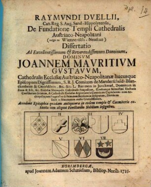 Raymundi Duellii, Can. Reg. S. Aug. Sand-Hippolytensis, De Fundatione Templi Cathedralis Austriaco-Neapolitani (vulgo zu Wiennerisch-Neustatt) Dissertatio : Ad ... Dominum Joannem Mauritium Gustavum, Cathedralis Ecclesiae Austriaco-Neapolitanae hucusque Episcopum Dignissimum ... Accedunt Epitaphia quaedam antiquiora in eodem templo & Caemiterio extantia cum aliquot Familiarum Nobilium Insignibus