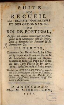 Recueil Des Decrets Apostoliques Et Des Ordonnances Du Roi De Portugal : Concernant la conduite des Jesuites dans le Paraguai &c. ; les moyens employés pour en procurer la réforme de la part du S. Siege ; l'attentat du 3. Septembre 1758. les suites de cet attentat ; la communication qui en a été faite au S. Pere: la punition des coupables &c. ..., 3. Suite Du Recueil Des Decrets Apostoliques Et Des Ordonannces Du Roi De Portugal : Au sujet des crimes commis par les Religieux de la Compagnie dite de Jesus, dans le Royaume de Portugal & ses dèpendances &c. ; Contenant les Dépêches & les Actes réciproques de Cours de Rome & de Lisbonne, depuis les Representations faites au Pape par ordre du Roi Très Fidele le 20. Avril 1759, jusqu'au moi d'Août 1760.