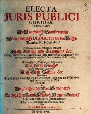 Electa Iuris Publici Curiosa : Welche vorstellen I. Die Hanoverische Beantwortung Uff die Würtembergische Deduction den Reichs-Bannier, &c. betreffende. II. Die Successions-Differentien wegen Pfaltz-Veldentz und Lützelstein, &c. Ob hier die Proximitas Graduum? oder die Prioritas Linearum & Ius Primogeniturae? oder die Successio Testamentaria Statt finde? III. Eine ausführliche Beschreibung des uhralten Ertz-Stiffts Lorchs, anitzo das Reichs-Fürstliche Hoch-Stifft Passau, &c Samt des Ertz-Bißthumbs Saltzburg Contradiction, und was am Päbstlichen Hoff deswegen passiret ist. Und dann IV. Die zwischen der Cron Dennemarck, Und dem Herzoglichen Hauß Schleßwig-Holstein-Gottorff Uffs neue entstandene Irrungen