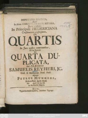 Disputatio Juridica, Quam In Alma Christian-Albertina, Juxta ordinem In Principali Fridericiana Constitutione præscriptum, De Quartis In Jure nostro occurentibus, Et in Specie De Quarta Duplicata, Sub Præsidio Samuelis Reyheri, Jc. Cod. & Mathemat. Prof. Publ. defendet Petrus Mummens, Eidorostad. Juris Stud. Die April. M DCC III. ...