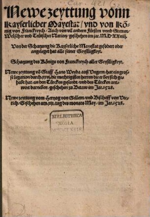 Newe zeyttung vonn Kayserlicher Mayestat vnd von König von Franckreych Auch von vil andern Fürsten vnnd Stetten Welscher vnd Teuetscher Nation geschehen im jar. M.D.XXVIII. : Von der Schatzung die Kayserliche Mayestat ... angeleget hat alle seiner Geystligkeyt. Schatzung des Königs von Franckreych aller Geystligkeyt. Newe zeyttung vo[n] Graff Hans Weyda auß Vngern hat ein grosse legation durch. XXVI. die mechtigisten herren die er bey sich gehabt hat an den Türcken gesandt vnd des Türcken antwort darneben geschehen zu Betaw im Jar. 1528. Newe zeyttung vom Hertzog von Gellern vnd Bischoff von Vterich Geschehen am. XIX. tag des monats May im Jar. 1528.