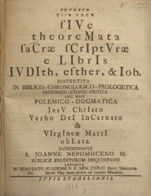 Iudeith Est¯er Iyyôv sive theoremata sacrae scripturae e libris Iudith, Esther, & Iob : dispertita in biblico-chronologico-prologetica historico-ethico-critica nec non polemico-dogmatica ... exposita in Conventu Fuldensi F.F. Min. Capuc. Prov. Rhenanae ...