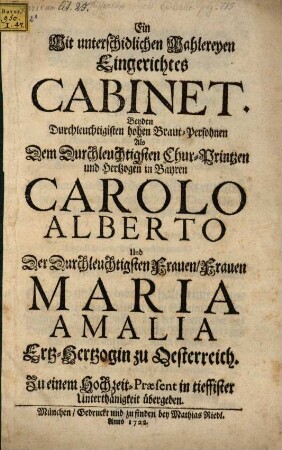 Ein Mit unterschidlichen Mahlereyen Eingerichtetes Cabinet. Beyden Durchleuchtigisten hohen Braut-Persohnen Als Dem Durchleuchtigisten Chur-Printzen und Hertzogen in Bayren Carolo Alberto Und ... Maria Amalia Ertz-Hertzogin zu Oesterreich. Zu einem Hochzeit-Præsent ... übergeben