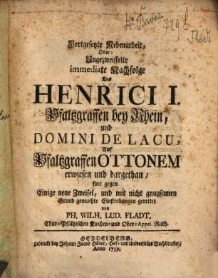Fortgesetzte Nebenarbeit, Oder: Ungezweiffelte immediate Nachfolge Des Henrici I Pfaltzgraffen bey Rhein, und Domini de Lacu, auf Pfaltzgraffen Ottonem erwiesen und dargethan : fort gegen Einige neue Zweifel, und damit nicht gnugsamen Grund gemachte Eintretungen gerettet