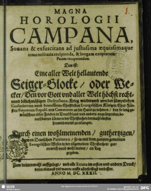 Magna Horologii Campana, Sonans & exsuscitans ad iustissima aequissimaque arma militaria recipienda, & longam exoptatam Pacem recuperandam. Das ist : Eine aller Welt hellautende Seiger-Glocke, oder Wecker, Den vor Gott und aller Welt höchst recht- unnd billichmäßigen Defensions-Krieg wiederumb von den sämptlichen Confoederirten unnd Interessirten Christlichen Evangelischen Königen, Chur-Fürsten, Potentaten, Republ. und Communen an die Hand zu nehmen, den so lang gewünschten edlen Frieden in Deutschland ... zu erlangen