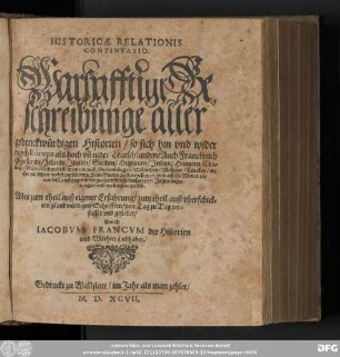 HISTORICAE RELATIONIS || CONTINVATIO.|| Warhafftige Be=||schreibunge aller gedenckwürdigen Historien/ so sich hin vnd wieder || durch Europa ... || Hie zwischen nechst verschiener Franckfurter Fastenmeß 1597. vnd etliche Monat zu=||uor biß auff gegenwertige Herbstmeß/ dieses 1597. Jahrs ... || verlauffen haben,|| ... gestellet/|| Durch || IACOBVM FRANCVM der Historien || vnd Warheit Liebhaber.||