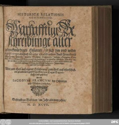 HISTORICAE RELATIONIS || CONTINVATIO.|| Warhafftige Be=||schreibunge aller gedenckwürdigen Historien/ so sich hin vnd wieder || durch Europa ... || Hie zwischen nechst verschiener Franckfurter Fastenmeß 1597. vnd etliche Monat zu=||uor biß auff gegenwertige Herbstmeß/ dieses 1597. Jahrs ... || verlauffen haben,|| ... gestellet/|| Durch || IACOBVM FRANCVM der Historien || vnd Warheit Liebhaber.||