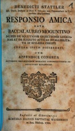 Benedicti Stattler SS. Theol. Doctoris ... Responsio Amica Data Baccalaureo Moguntino Nuper De Solutione Objectionis Lockianae Et De Subjecto Activae Infallibilitatis In Ecclesia Christi Contra Ipsum Disserenti : Cum Appendice Congrua Adversus Reflexionem Monachi Congregationis Benedictino Bavaricae
