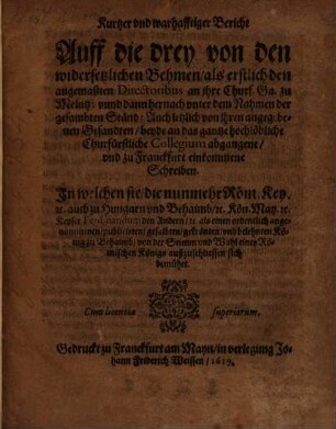 Kurtzer vnd warhafftiger Bericht Auff die drey von den widersetzlichen Behmen, als erstlich den angemaßten Directoribus an jhre Churf. Gn. zu Meintz: vnnd dann hernach vnter dem Nahmen der gesambten Ständ: Auch letzlich von jhren angegebenen Gesandten, beyde an das gantze hochlöbliche Churfürstliche Collegium abgangene, vnd zu Franckfurt einkommene Schreiben : In welchen sie ... Keyser Ferdinandum den Andern ... von der Stimm vnd Wahl eines Römischen Königs außzuschliessen sich bemühet