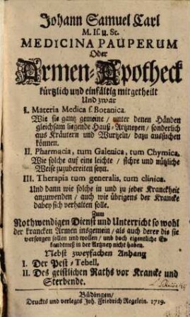 Johann Samuel Carln Medicina pauperum oder Armen-Apotheck : kürtzl. u. einfältig mitgetheilt, und zwar: I. Materia medica s. Botanica, wie sie gantz gemeine unter denen Händen gleichsam liegende Hauß-Artzneyen sonderl. aus Kräutern u. Wurtzeln dazu aussuchen können ; II. Pharmacia, tum Galenica, tum chymica, wie solche auf e. leichte, sichre u. nützl. Weise zuzubereiten seyn ; III. Therapia tum generalis, tum clinica ; u. dann, wie solche in u. zu jeder Kranckheit anzuwenden, auch wie übrigens d. Krancke dabey sich verhalten solle ...