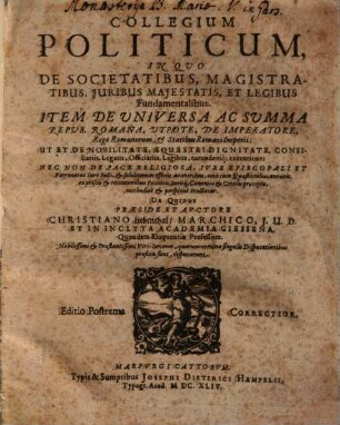 Collegium Politicum, In Quo De Societatibus, Magistratibus, Iuribus Maiestatis, Et Legibus Fundamentalibus. Item De Universa Ac Summa Repub. Romana, Utpote, De Imperatore, Rege Romanorum, & Statibus Romani Imperii: Ut Et De Nobilitate, Equestri Dignitate, Consiliariis, Legatis, Officiariis, Legibus, earundemq[ue] executione: Nec Non De Pace Religiosa, Iure Episcopali Et Patronatus, Iure Belli ... methodice & perspicue tractatur