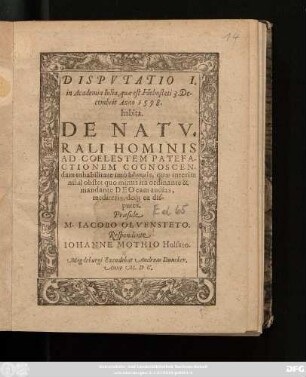 DISPVTATIO I.|| in Academia Iulia, quae est Helmsteti 3. De-||cembris Anno 1598.|| habita.|| DE NATV=||RALI HOMINIS || AD COELESTEM PATEFA-||CTIONEM COGNOSCEN-||dam inhabilitate imò adynamia, quae interim || nihil obstet quo minus ita ordinante & || mandante DEO eam audias,|| mediteris, deq́; ea dis-||putes.|| Praeside || M. IACOBO OLVENSTETO.|| Respondente || IOHANNE MOTHIO Holsato.||